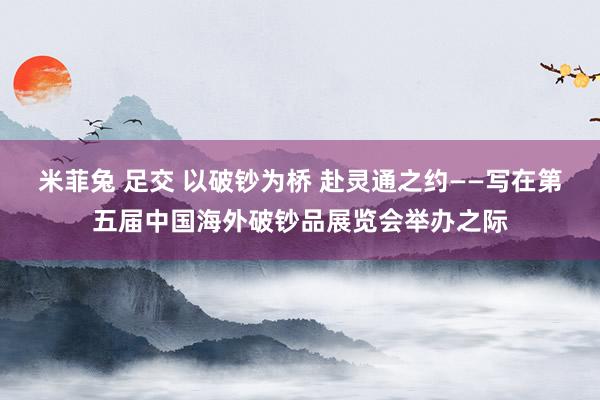 米菲兔 足交 以破钞为桥 赴灵通之约——写在第五届中国海外破钞品展览会举办之际
