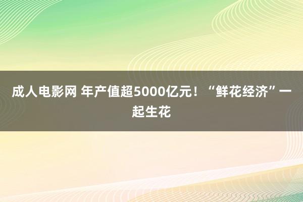 成人电影网 年产值超5000亿元！“鲜花经济”一起生花