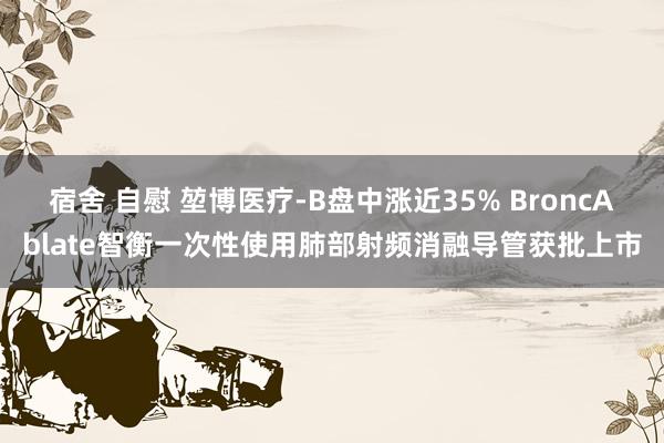 宿舍 自慰 堃博医疗-B盘中涨近35% BroncAblate智衡一次性使用肺部射频消融导管获批上市