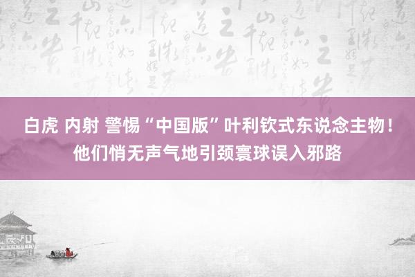 白虎 内射 警惕“中国版”叶利钦式东说念主物！他们悄无声气地引颈寰球误入邪路