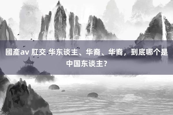 國產av 肛交 华东谈主、华裔、华裔，到底哪个是中国东谈主？
