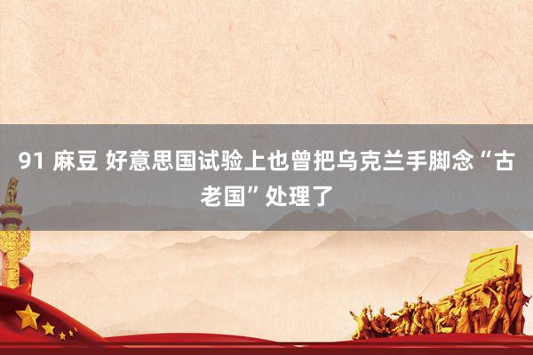 91 麻豆 好意思国试验上也曾把乌克兰手脚念“古老国”处理了