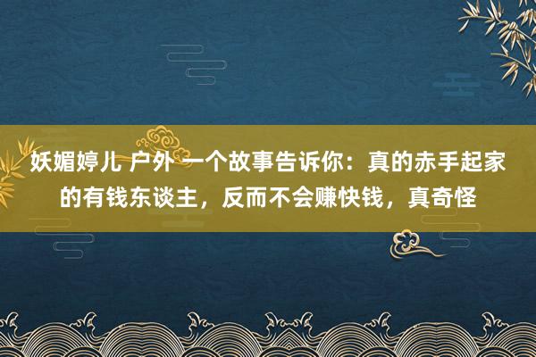 妖媚婷儿 户外 一个故事告诉你：真的赤手起家的有钱东谈主，反而不会赚快钱，真奇怪