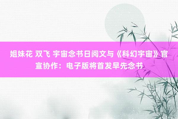姐妹花 双飞 宇宙念书日阅文与《科幻宇宙》官宣协作：电子版将首发早先念书