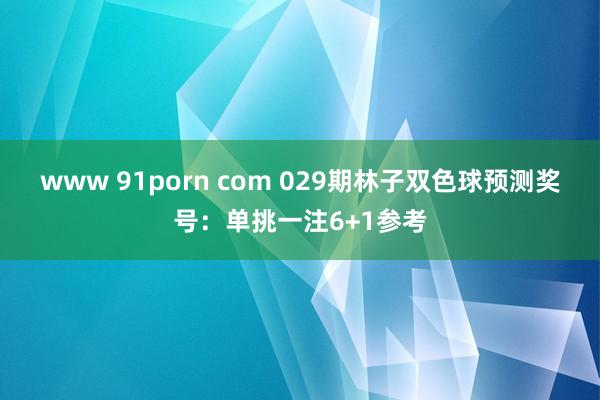 www 91porn com 029期林子双色球预测奖号：单挑一注6+1参考