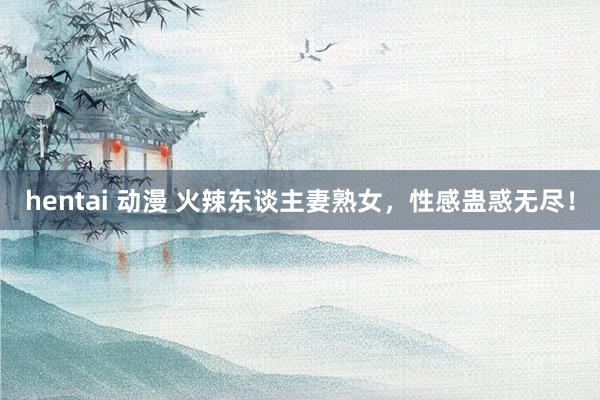 hentai 动漫 火辣东谈主妻熟女，性感蛊惑无尽！