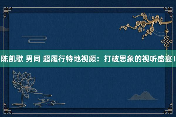 陈凯歌 男同 超履行特地视频：打破思象的视听盛宴！