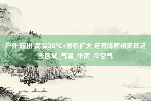 户外 露出 高温30℃+面积扩大 还有降雨相聚在这些区域_气温_华南_冷空气