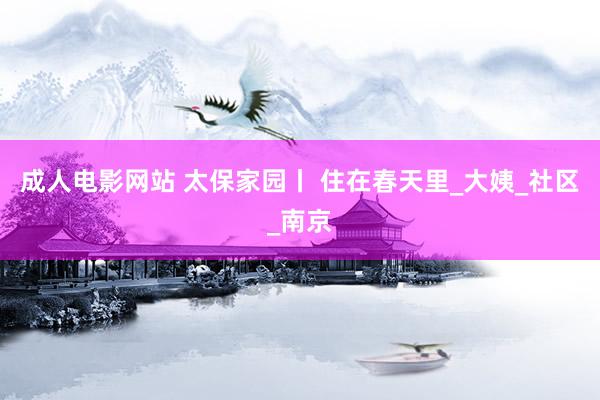 成人电影网站 太保家园丨 住在春天里_大姨_社区_南京