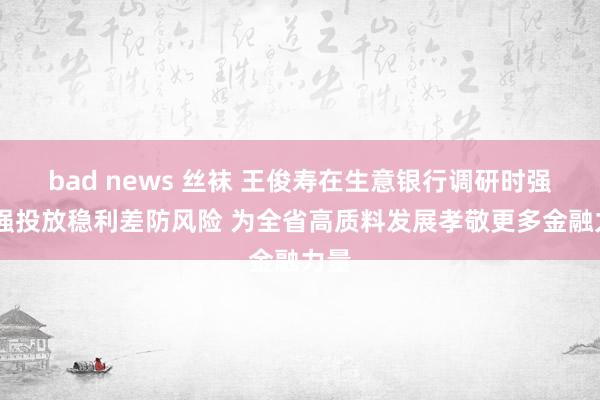 bad news 丝袜 王俊寿在生意银行调研时强调 强投放稳利差防风险 为全省高质料发展孝敬更多金融力量