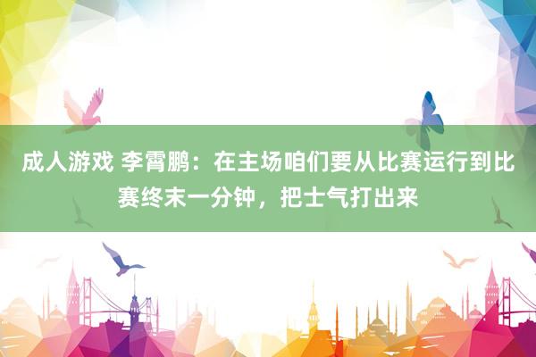 成人游戏 李霄鹏：在主场咱们要从比赛运行到比赛终末一分钟，把士气打出来