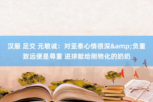 汉服 足交 元敏诚：对亚泰心情很深&负重致远便是尊重 进球献给刚物化的奶奶