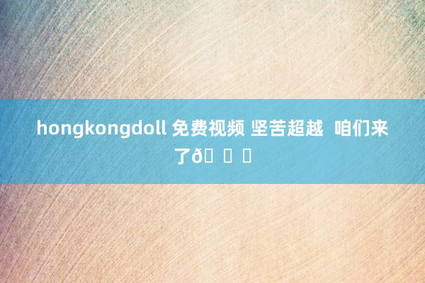 hongkongdoll 免费视频 坚苦超越  咱们来了👊