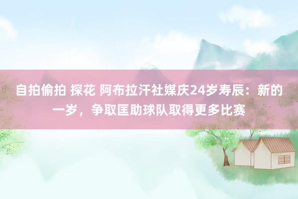 自拍偷拍 探花 阿布拉汗社媒庆24岁寿辰：新的一岁，争取匡助球队取得更多比赛