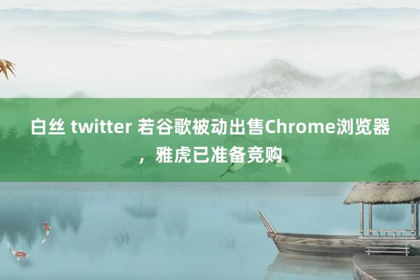白丝 twitter 若谷歌被动出售Chrome浏览器，雅虎已准备竞购
