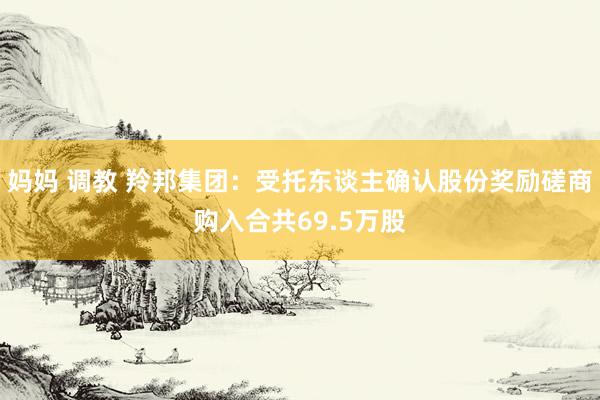 妈妈 调教 羚邦集团：受托东谈主确认股份奖励磋商购入合共69.5万股
