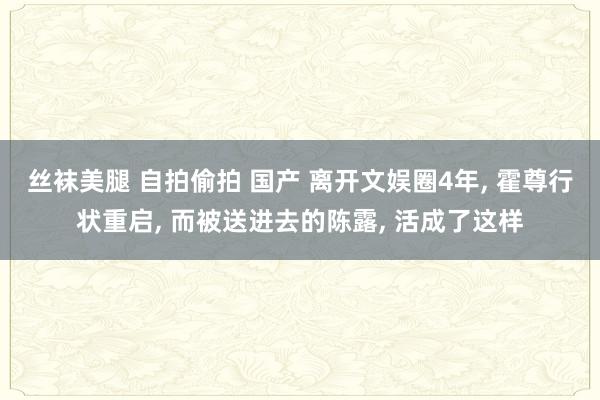 丝袜美腿 自拍偷拍 国产 离开文娱圈4年， 霍尊行状重启， 而被送进去的陈露， 活成了这样