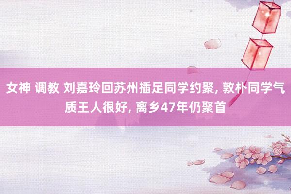 女神 调教 刘嘉玲回苏州插足同学约聚， 敦朴同学气质王人很好， 离乡47年仍聚首