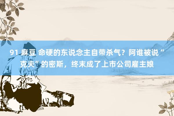 91 麻豆 命硬的东说念主自带杀气？阿谁被说“克夫”的密斯，终末成了上市公司雇主娘